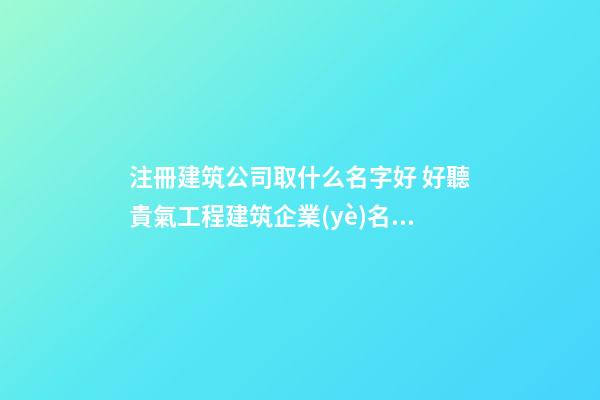 注冊建筑公司取什么名字好 好聽貴氣工程建筑企業(yè)名,起名之家-第1張-公司起名-玄機派